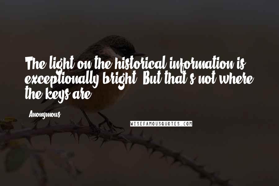 Anonymous Quotes: The light on the historical information is exceptionally bright. But that's not where the keys are