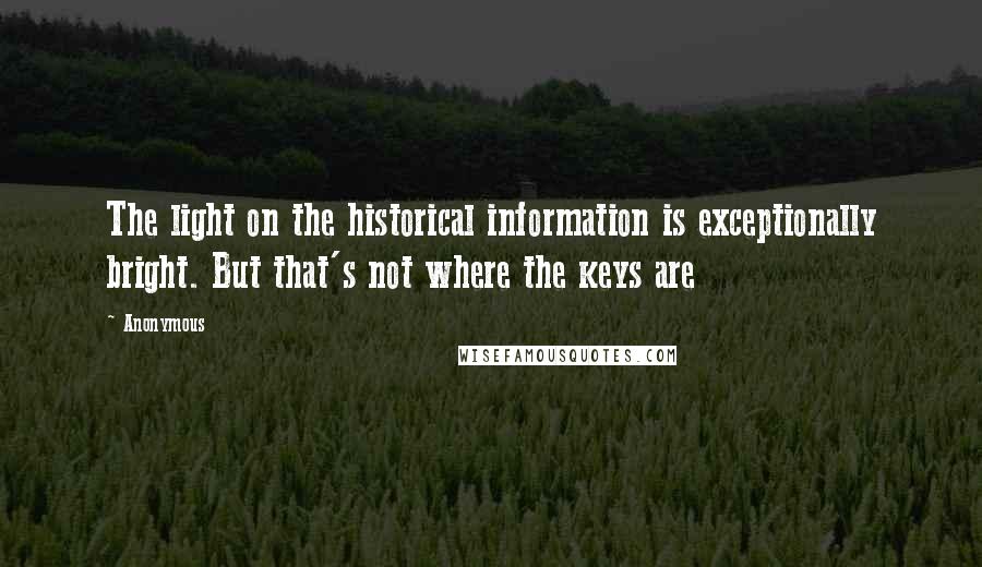 Anonymous Quotes: The light on the historical information is exceptionally bright. But that's not where the keys are