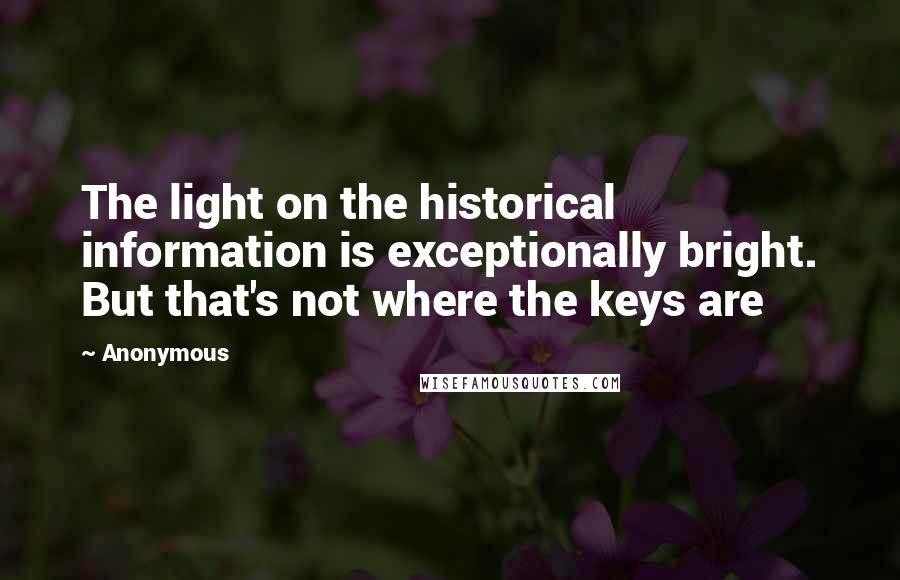 Anonymous Quotes: The light on the historical information is exceptionally bright. But that's not where the keys are