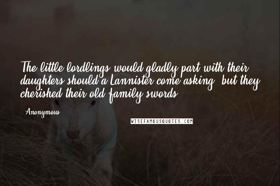 Anonymous Quotes: The little lordlings would gladly part with their daughters should a Lannister come asking, but they cherished their old family swords.