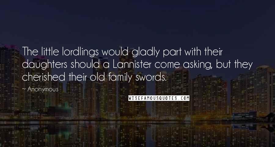 Anonymous Quotes: The little lordlings would gladly part with their daughters should a Lannister come asking, but they cherished their old family swords.