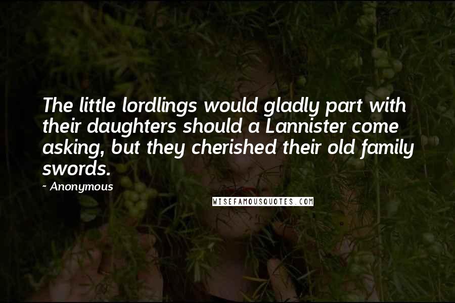 Anonymous Quotes: The little lordlings would gladly part with their daughters should a Lannister come asking, but they cherished their old family swords.