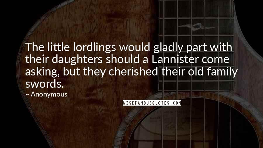 Anonymous Quotes: The little lordlings would gladly part with their daughters should a Lannister come asking, but they cherished their old family swords.