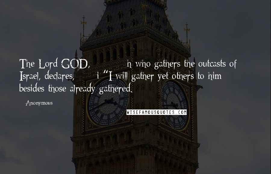 Anonymous Quotes: The Lord GOD, h who gathers the outcasts of Israel, declares, i "I will gather yet others to him besides those already gathered.