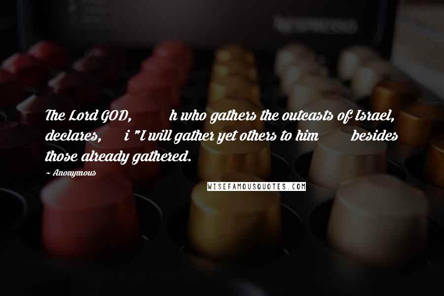 Anonymous Quotes: The Lord GOD, h who gathers the outcasts of Israel, declares, i "I will gather yet others to him besides those already gathered.