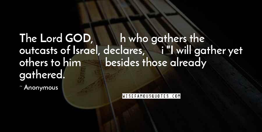 Anonymous Quotes: The Lord GOD, h who gathers the outcasts of Israel, declares, i "I will gather yet others to him besides those already gathered.