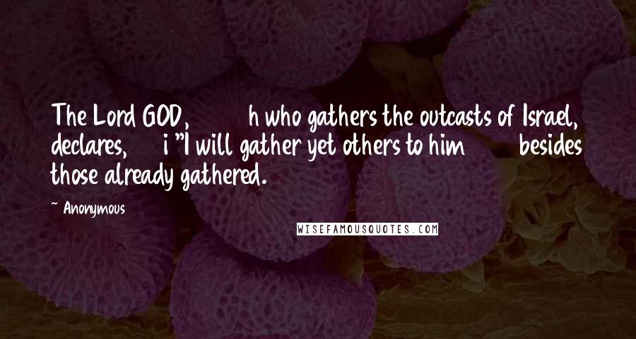 Anonymous Quotes: The Lord GOD, h who gathers the outcasts of Israel, declares, i "I will gather yet others to him besides those already gathered.