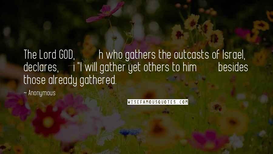 Anonymous Quotes: The Lord GOD, h who gathers the outcasts of Israel, declares, i "I will gather yet others to him besides those already gathered.