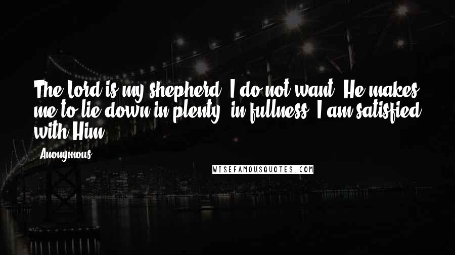 Anonymous Quotes: The Lord is my shepherd. I do not want. He makes me to lie down in plenty, in fullness. I am satisfied with Him.
