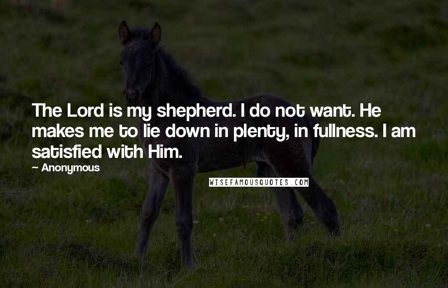 Anonymous Quotes: The Lord is my shepherd. I do not want. He makes me to lie down in plenty, in fullness. I am satisfied with Him.