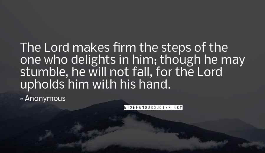 Anonymous Quotes: The Lord makes firm the steps of the one who delights in him; though he may stumble, he will not fall, for the Lord upholds him with his hand.