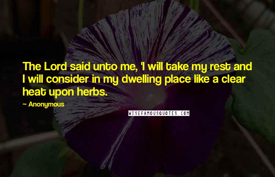 Anonymous Quotes: The Lord said unto me, 'I will take my rest and I will consider in my dwelling place like a clear heat upon herbs.