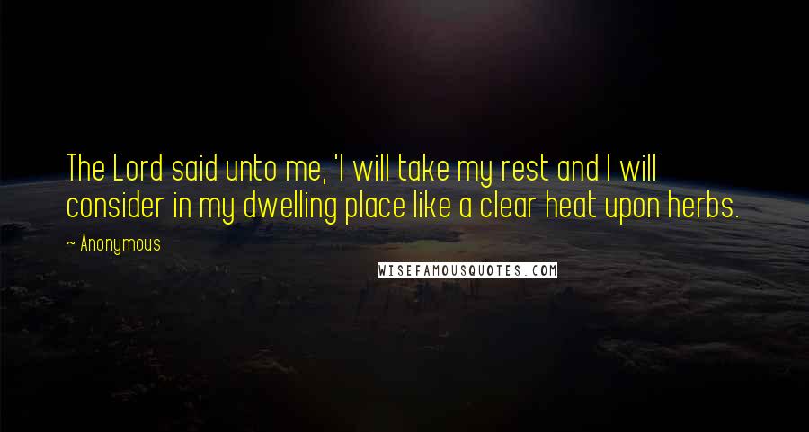 Anonymous Quotes: The Lord said unto me, 'I will take my rest and I will consider in my dwelling place like a clear heat upon herbs.