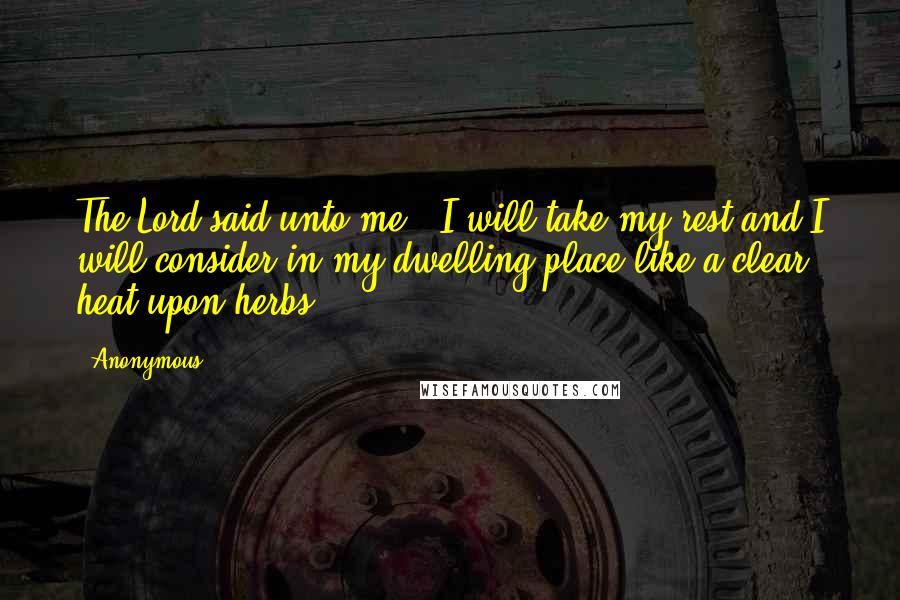 Anonymous Quotes: The Lord said unto me, 'I will take my rest and I will consider in my dwelling place like a clear heat upon herbs.