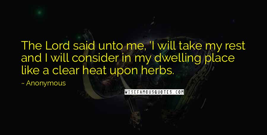 Anonymous Quotes: The Lord said unto me, 'I will take my rest and I will consider in my dwelling place like a clear heat upon herbs.