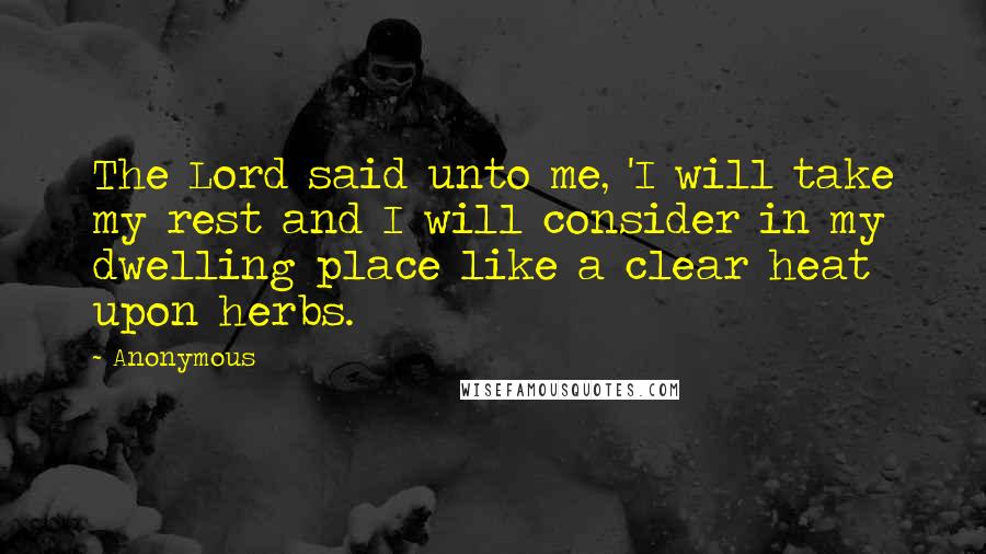 Anonymous Quotes: The Lord said unto me, 'I will take my rest and I will consider in my dwelling place like a clear heat upon herbs.