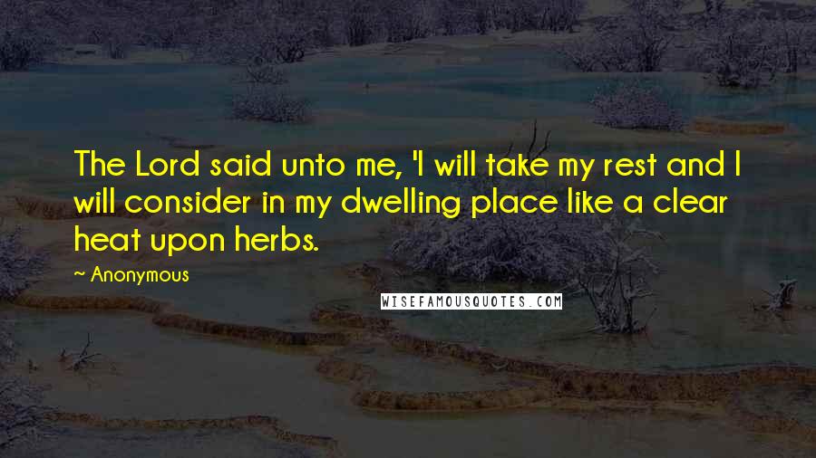 Anonymous Quotes: The Lord said unto me, 'I will take my rest and I will consider in my dwelling place like a clear heat upon herbs.