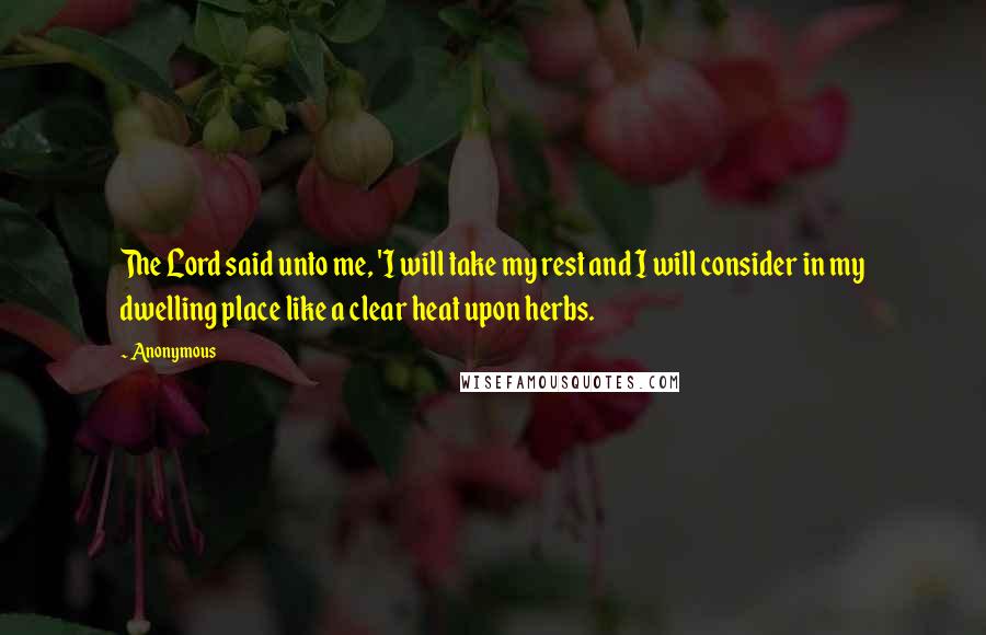 Anonymous Quotes: The Lord said unto me, 'I will take my rest and I will consider in my dwelling place like a clear heat upon herbs.