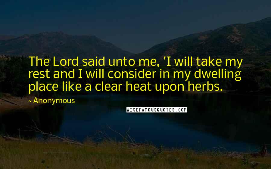 Anonymous Quotes: The Lord said unto me, 'I will take my rest and I will consider in my dwelling place like a clear heat upon herbs.