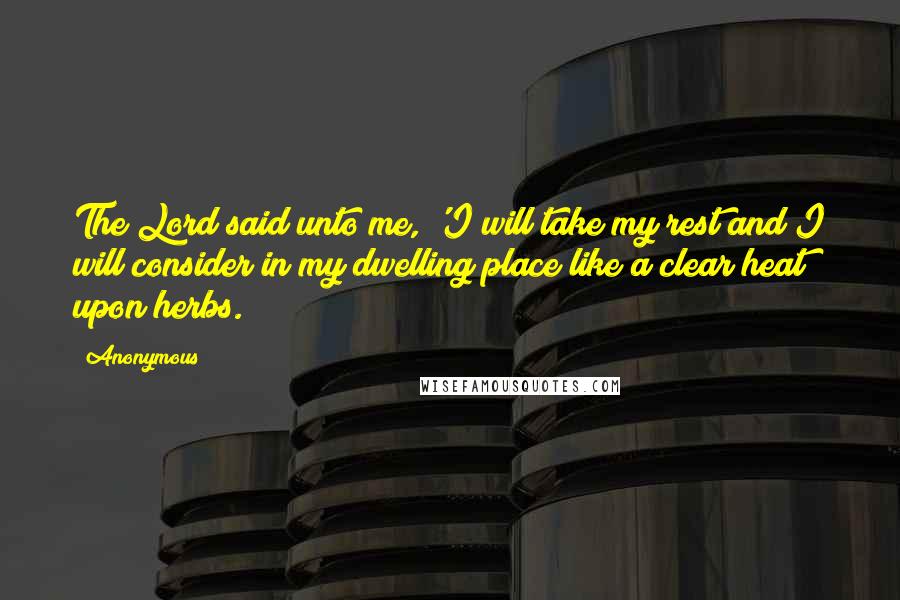 Anonymous Quotes: The Lord said unto me, 'I will take my rest and I will consider in my dwelling place like a clear heat upon herbs.