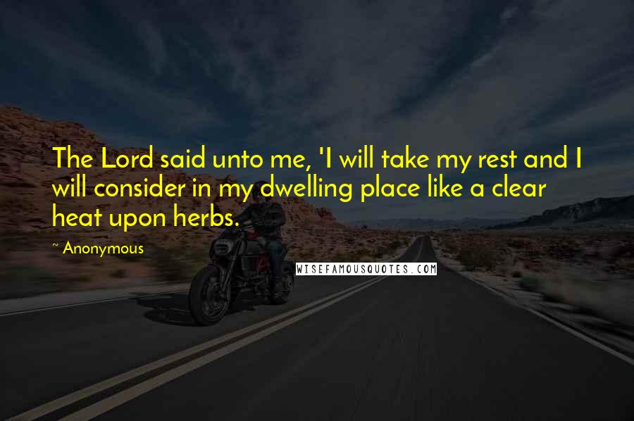 Anonymous Quotes: The Lord said unto me, 'I will take my rest and I will consider in my dwelling place like a clear heat upon herbs.