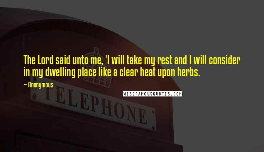 Anonymous Quotes: The Lord said unto me, 'I will take my rest and I will consider in my dwelling place like a clear heat upon herbs.