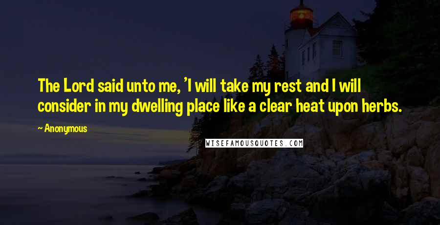 Anonymous Quotes: The Lord said unto me, 'I will take my rest and I will consider in my dwelling place like a clear heat upon herbs.