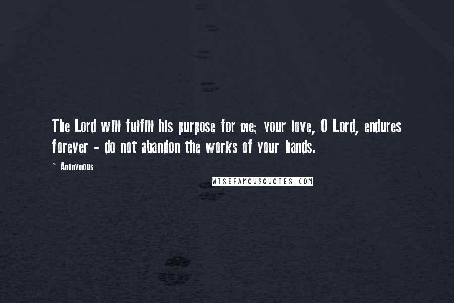 Anonymous Quotes: The Lord will fulfill his purpose for me; your love, O Lord, endures forever - do not abandon the works of your hands.