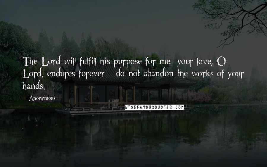 Anonymous Quotes: The Lord will fulfill his purpose for me; your love, O Lord, endures forever - do not abandon the works of your hands.