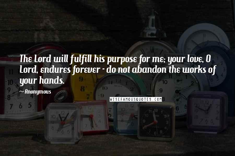 Anonymous Quotes: The Lord will fulfill his purpose for me; your love, O Lord, endures forever - do not abandon the works of your hands.