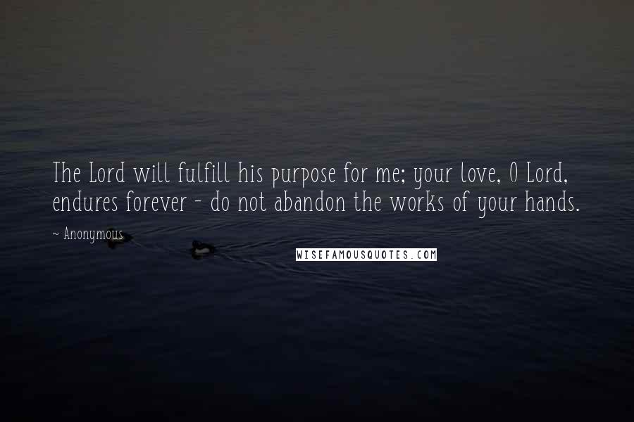 Anonymous Quotes: The Lord will fulfill his purpose for me; your love, O Lord, endures forever - do not abandon the works of your hands.