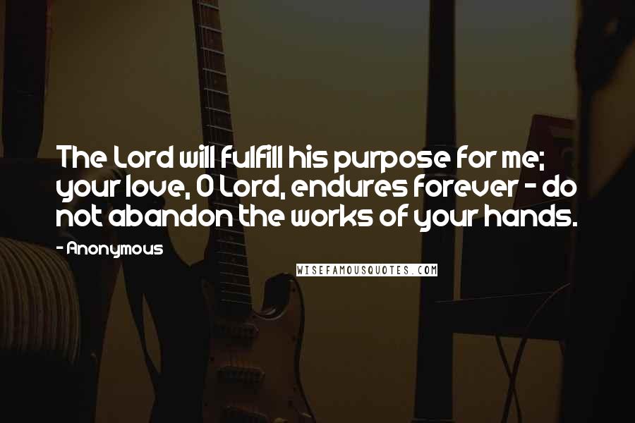 Anonymous Quotes: The Lord will fulfill his purpose for me; your love, O Lord, endures forever - do not abandon the works of your hands.