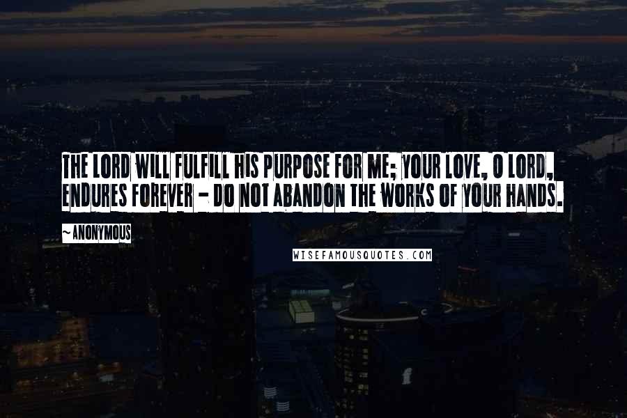 Anonymous Quotes: The Lord will fulfill his purpose for me; your love, O Lord, endures forever - do not abandon the works of your hands.