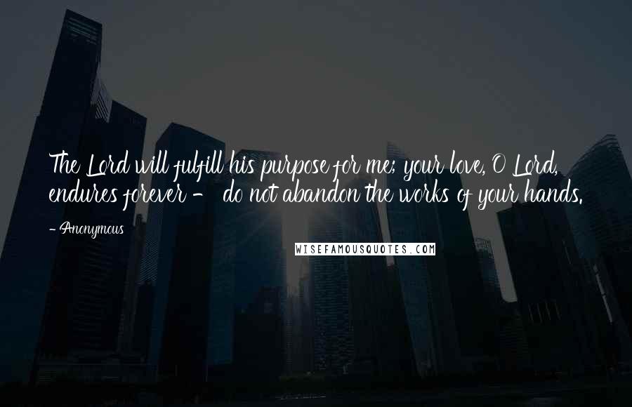 Anonymous Quotes: The Lord will fulfill his purpose for me; your love, O Lord, endures forever - do not abandon the works of your hands.