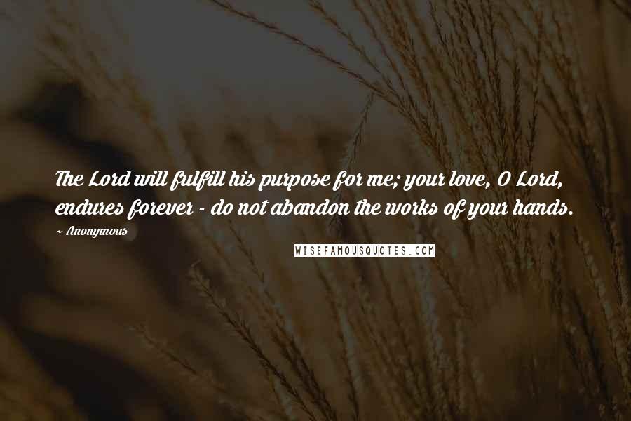 Anonymous Quotes: The Lord will fulfill his purpose for me; your love, O Lord, endures forever - do not abandon the works of your hands.