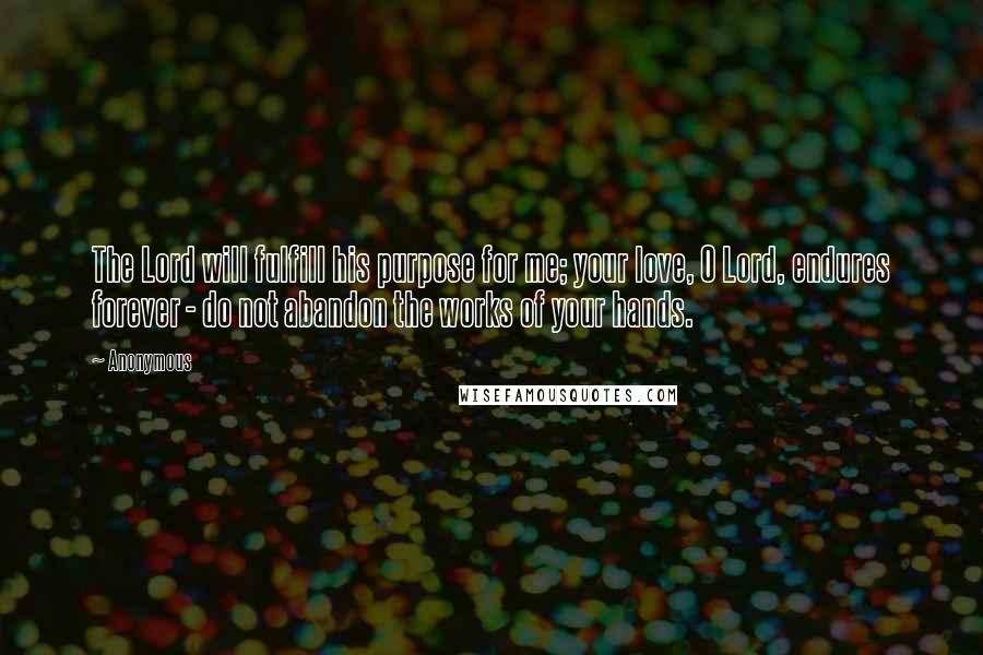 Anonymous Quotes: The Lord will fulfill his purpose for me; your love, O Lord, endures forever - do not abandon the works of your hands.