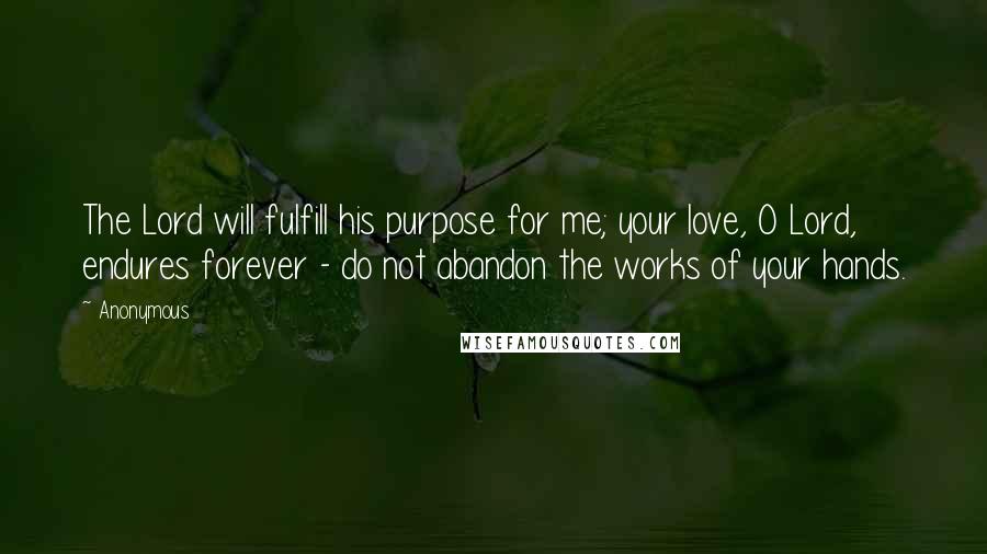 Anonymous Quotes: The Lord will fulfill his purpose for me; your love, O Lord, endures forever - do not abandon the works of your hands.