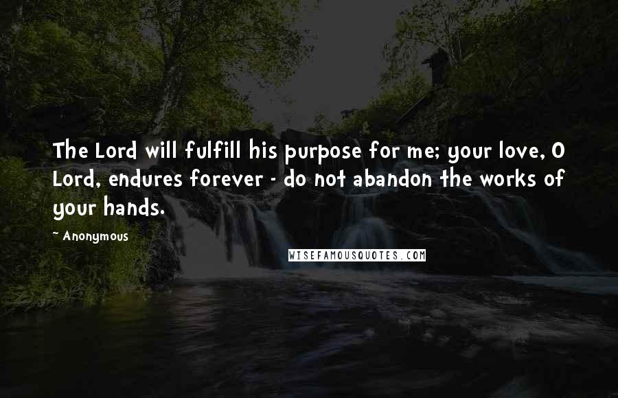 Anonymous Quotes: The Lord will fulfill his purpose for me; your love, O Lord, endures forever - do not abandon the works of your hands.