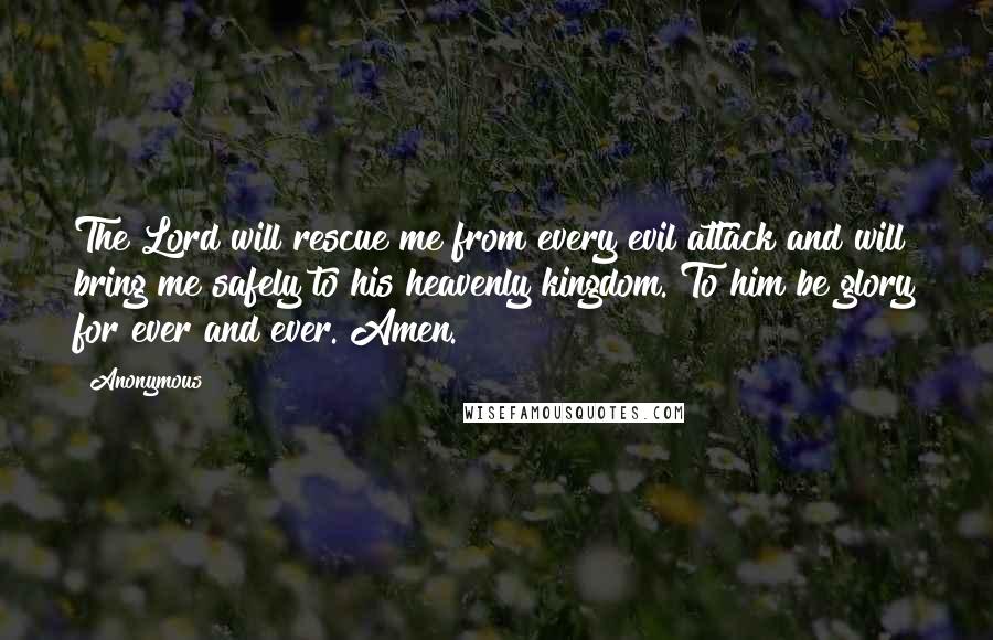 Anonymous Quotes: The Lord will rescue me from every evil attack and will bring me safely to his heavenly kingdom. To him be glory for ever and ever. Amen.
