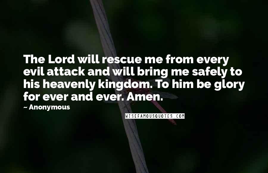 Anonymous Quotes: The Lord will rescue me from every evil attack and will bring me safely to his heavenly kingdom. To him be glory for ever and ever. Amen.