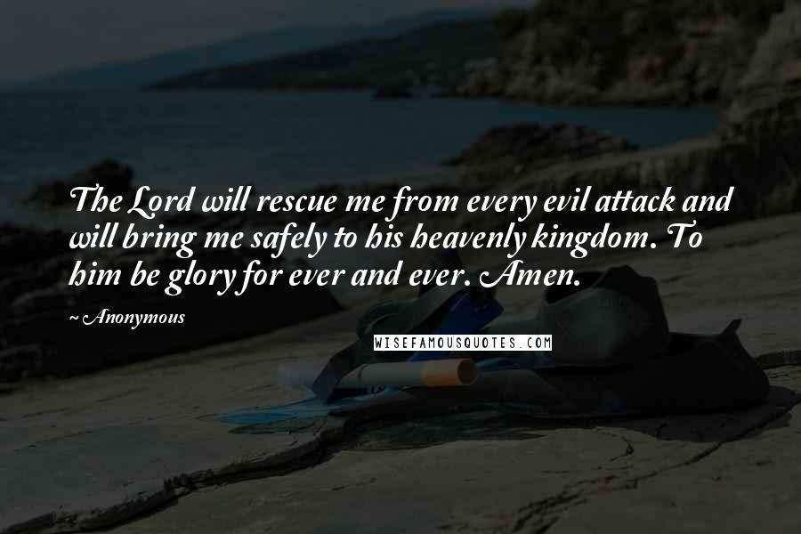 Anonymous Quotes: The Lord will rescue me from every evil attack and will bring me safely to his heavenly kingdom. To him be glory for ever and ever. Amen.