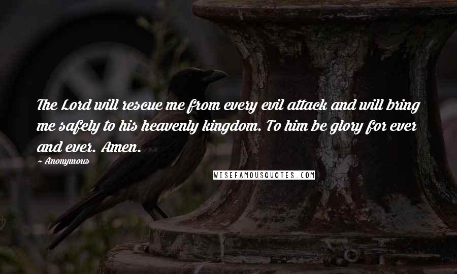 Anonymous Quotes: The Lord will rescue me from every evil attack and will bring me safely to his heavenly kingdom. To him be glory for ever and ever. Amen.