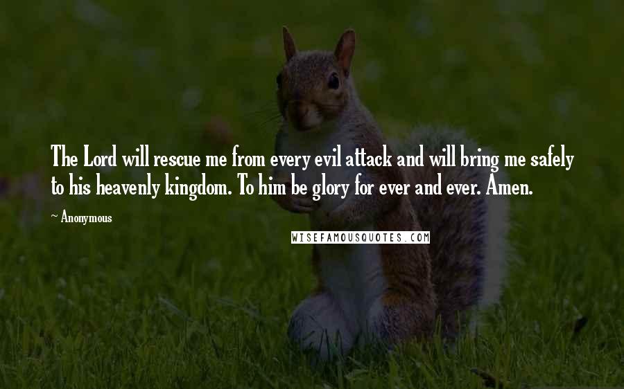 Anonymous Quotes: The Lord will rescue me from every evil attack and will bring me safely to his heavenly kingdom. To him be glory for ever and ever. Amen.