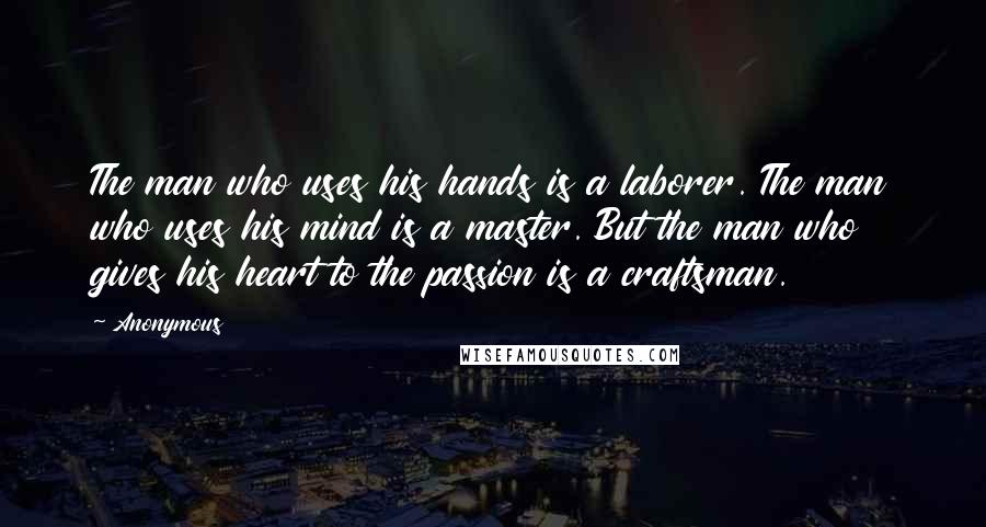 Anonymous Quotes: The man who uses his hands is a laborer. The man who uses his mind is a master. But the man who gives his heart to the passion is a craftsman.