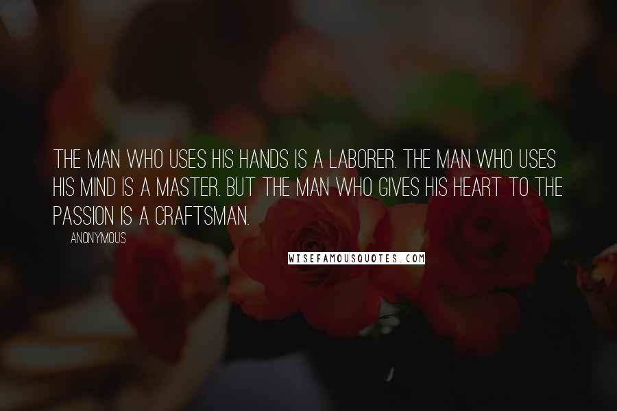 Anonymous Quotes: The man who uses his hands is a laborer. The man who uses his mind is a master. But the man who gives his heart to the passion is a craftsman.