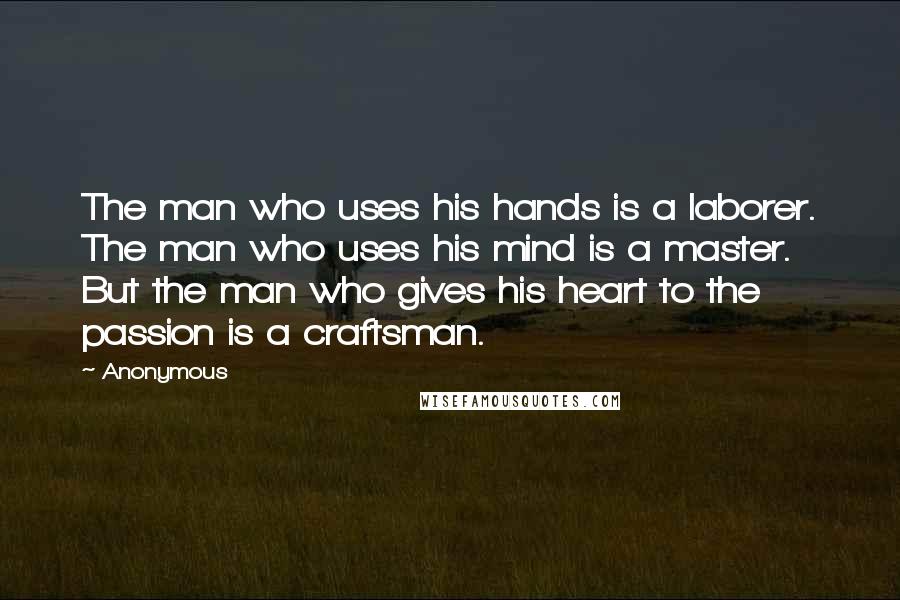 Anonymous Quotes: The man who uses his hands is a laborer. The man who uses his mind is a master. But the man who gives his heart to the passion is a craftsman.
