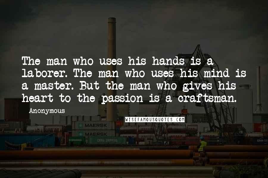 Anonymous Quotes: The man who uses his hands is a laborer. The man who uses his mind is a master. But the man who gives his heart to the passion is a craftsman.