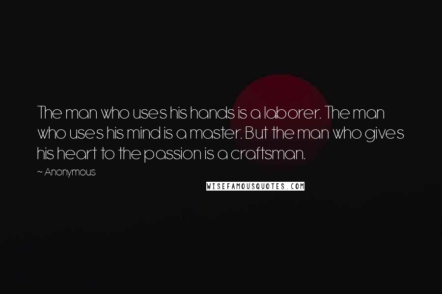 Anonymous Quotes: The man who uses his hands is a laborer. The man who uses his mind is a master. But the man who gives his heart to the passion is a craftsman.