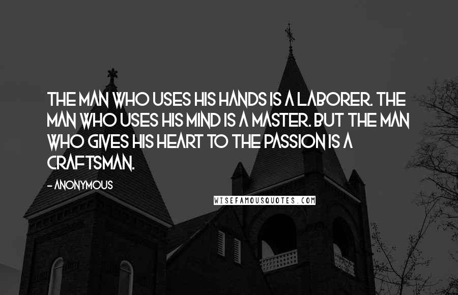 Anonymous Quotes: The man who uses his hands is a laborer. The man who uses his mind is a master. But the man who gives his heart to the passion is a craftsman.