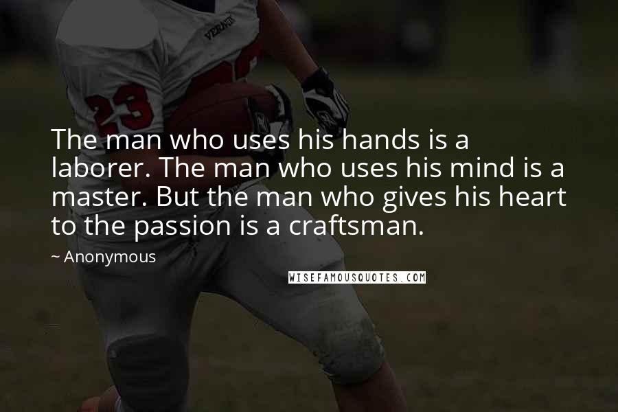 Anonymous Quotes: The man who uses his hands is a laborer. The man who uses his mind is a master. But the man who gives his heart to the passion is a craftsman.